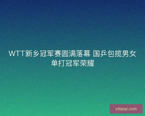 WTT新乡冠军赛圆满落幕 国乒包揽男女单打冠军荣耀