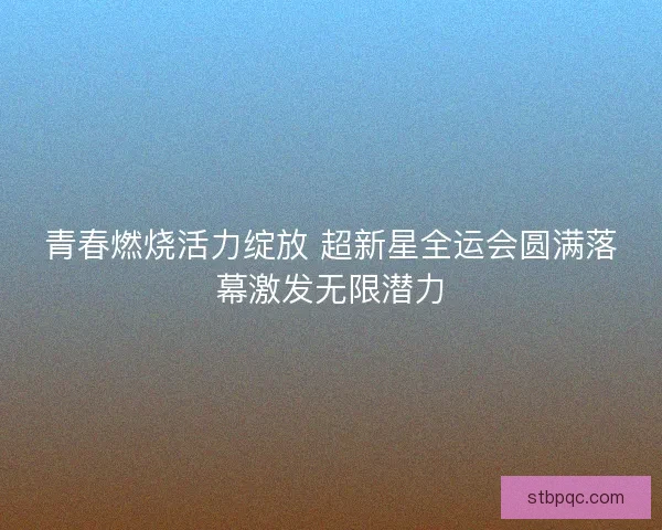 青春燃烧活力绽放 超新星全运会圆满落幕激发无限潜力