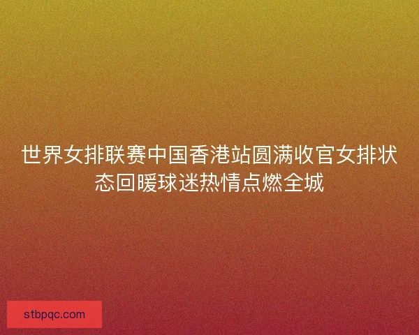 世界女排联赛中国香港站圆满收官女排状态回暖球迷热情点燃全城