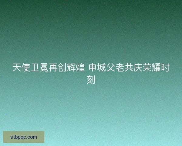 天使卫冕再创辉煌 申城父老共庆荣耀时刻