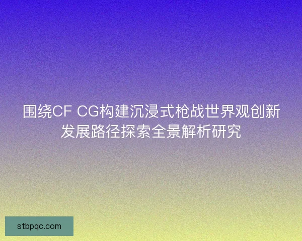 围绕CF CG构建沉浸式枪战世界观创新发展路径探索全景解析研究
